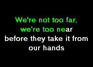 We're not too far,
we're too near

before they take it from
our hands