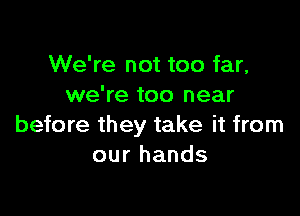 We're not too far,
we're too near

before they take it from
our hands