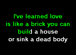 I've learned love
is like a brick you can

build a house
or sink a dead body