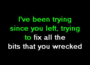 I've been trying
since you left, trying

to fix all the
bits that you wrecked