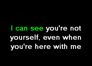 I can see you're not

yourself, even when
you're here with me