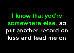 I know that you're
somewhere else, so
put another record on
kiss and lead me on