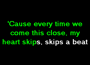 'Cause every time we
come this close, my
heart skips, skips a beat