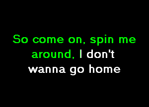 So come on, spin me

around, I don't
wanna go home