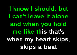 I know I should, but
I can't leave it alone
and when you hold
me like this that's
when my heart skips,
skips a beat