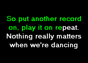 So put another record
on, play it on repeat.
Nothing really matters
when we're dancing