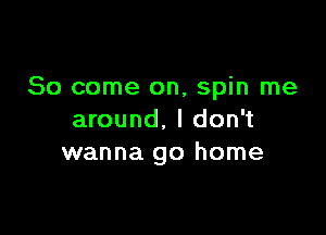 So come on, spin me

around. I don't
wanna go home