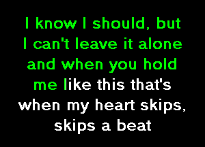 I know I should, but
I can't leave it alone
and when you hold
me like this that's
when my heart skips,
skips a beat