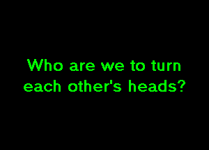 Who are we to turn

each other's heads?