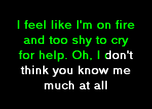 I feel like I'm on fire
and too shy to cry

for help. Oh, I don't
think you know me
much at all