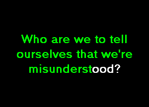Who are we to tell

ourselves that we're
misunderstood?