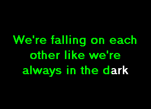 We're falling on each

other like we're
always in the dark