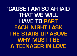 'CAUSE I AM SO AFRAID
THAT WE WILL
HAVE TO PART

EACH NIGHT I ASK
THE STARS UP ABOVE
WHY MUST I BE
A TEENAGER IN LOVE
