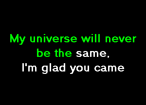 My universe will never

be the same,
I'm glad you came