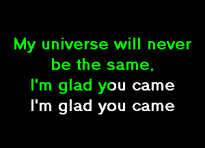 My universe will never
be the same,

I'm glad you came
I'm glad you came