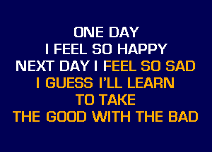 ONE DAY
I FEEL SO HAPPY
NEXT DAYI FEEL SO SAD
I GUESS I'LL LEARN
TO TAKE
THE GOOD WITH THE BAD