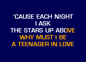 'CAUSE EACH NIGHT
I ASK
THE STARS UP ABOVE
WHY MUST I BE
A TEENAGER IN LOVE