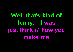 Well that's kind of
funny, H was

just thinkin' how you
make me