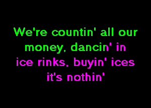 We're countin' all our
money. dancin' in

ice rinks. buyin' ices
it's nothin'