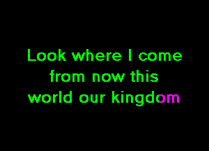 Look where I come

from now this
world our kingdom