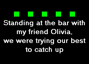 El El El El El
Standing at the bar with
my friend Olivia,
we were trying our best
to catch up