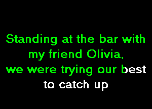 Standing at the bar with

my friend Olivia,
we were trying our best
to catch up