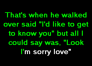 That's when he walked
over said I'd like to get
to know you but all I
could say was, Look
I'm sorry love