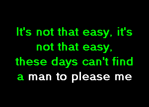 It's not that easy, it's
not that easy,

these days can't find
a man to please me