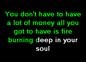 You don't have to have
a lot of money all you

got to have is fire
burning deep in your
soul