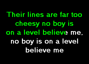 Their lines are far too
cheesy no boy is
on a level believe me,
no boy is on a level
believe me