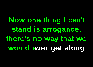 Now one thing I can't
stand is arrogance,
there's no way that we
would ever get along