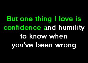 But one thing I love is
confidence and humility

to know when
you've been wrong