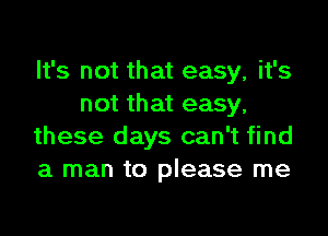 It's not that easy, it's
not that easy,

these days can't find
a man to please me