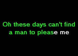 Oh these days can't find

a man to please me