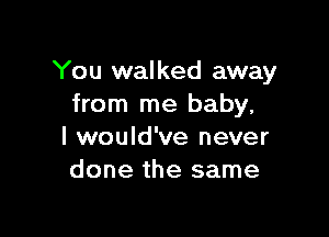 You walked away
from me baby,

I would've never
done the same