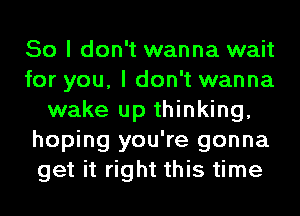 So I don't wanna wait
for you, I don't wanna
wake up thinking,
hoping you're gonna
get it right this time