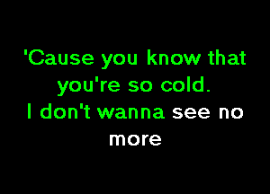 'Cause you know that
you're so cold.

I don't wanna see no
more