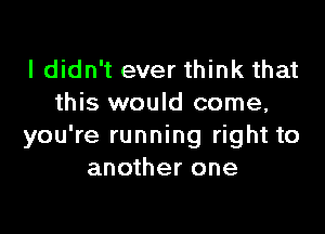 I didn't ever think that
this would come,

you're running right to
another one