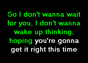 So I don't wanna wait
for you, I don't wanna
wake up thinking,
hoping you're gonna
get it right this time