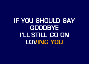 IF YOU SHOULD SAY
GOODBYE

I'LL STILL GO ON
LOVING YOU