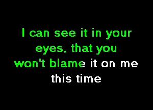 I can see it in your
eyes.thatyou

won't blame it on me
this time