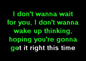 I don't wanna wait
for you, I don't wanna
wake up thinking,
hoping you're gonna
get it right this time