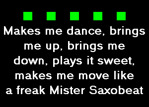 El El El El El
Makes me dance, brings
me up, brings me
down, plays it sweet,
makes me move like
a freak Mister Saxobeat