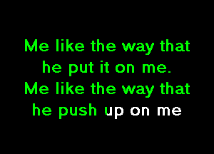 Me like the way that
he put it on me.

Me like the way that
he push up on me