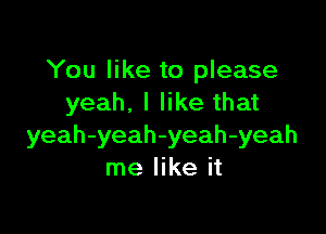 You like to please
yeah. I like that

yeah-yeah-yeah-yeah
me like it