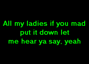 All my ladies if you mad

put it down let
me hear ya say, yeah