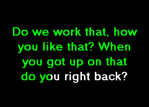 Do we work that, how
you like that? When

you got up on that
do you right back?