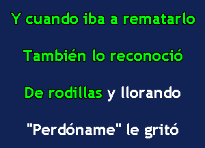 Y cuando iba a rematarlo
Tambie'zn lo reconocic')
De rodillas y llorando

Perdc'mame le grit6
