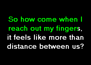 So how come when I
reach out my fingers,
it feels like more than
distance between us?
