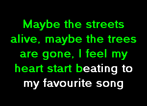 Maybe the streets
alive, maybe the trees
are gone, I feel my
heart start beating to
my favourite song